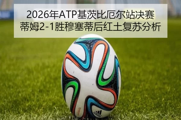 2026年ATP基茨比厄尔站决赛蒂姆2-1胜穆塞蒂后红土复苏分析